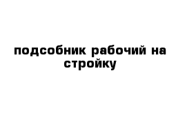 подсобник рабочий на стройку